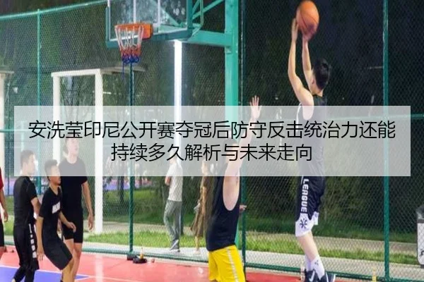 安洗莹印尼公开赛夺冠后防守反击统治力还能持续多久解析与未来走向